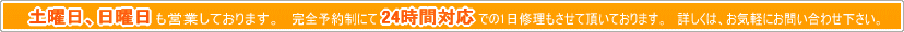 土曜、日曜日も営業しております。　完全予約制にて24時間対応での1日修理もさせて頂いております。　詳しくは、お気軽にお問い合わせ下さい。